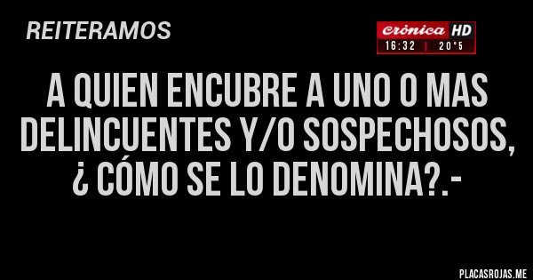 Placas Rojas - A QUIEN ENCUBRE A UNO O MAS DELINCUENTES Y/O SOSPECHOSOS, ¿ CÓMO SE LO DENOMINA?.-