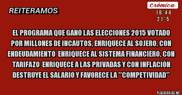 Placas Rojas - EL PROGRAMA QUE GANÓ LAS ELECCIONES 2015 VOTADO POR MILLONES DE INCAUTOS, ENRIQUECE AL SOJERO, CON ENDEUDAMIENTO  ENRIQUECE AL SISTEMA FINANCIERO, CON TARIFAZO  ENRIQUECE A LAS PRIVADAS Y CON INFLACIÓN DESTRUYE EL SALARIO Y FAVORECE LA ''COMPETIVIDAD''