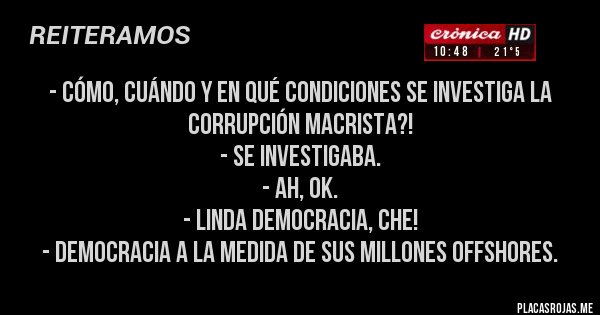 Placas Rojas - - CÓMO, CUÁNDO Y EN QUÉ CONDICIONES SE INVESTIGA LA CORRUPCIÓN MACRISTA?!
- SE INVESTIGABA.
- AH, OK.
- LINDA DEMOCRACIA, CHE!
- DEMOCRACIA A LA MEDIDA DE SUS MILLONES OFFSHORES.