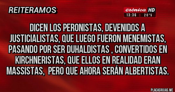 Placas Rojas - Dicen los peronistas, devenidos a justicialistas, que luego fueron Menemistas, pasando por ser Duhaldistas , convertidos en Kirchneristas, que ellos en realidad eran Massistas,  pero que ahora serán Albertistas.