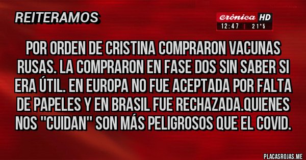 Placas Rojas - Por orden de Cristina compraron vacunas rusas. La compraron en fase dos sin saber si era útil. En Europa no fue aceptada por falta de papeles y en Brasil fue rechazada.quienes nos ''cuidan'' son más peligrosos que el covid. Placas Rojas - Por orden de Cristina compraron vacunas rusas. La compraron en fase dos sin saber si era útil. En Europa no fue aceptada por falta de papeles y en Brasil fue rechazada.quienes nos ''cuidan'' son más peligrosos que el covid.