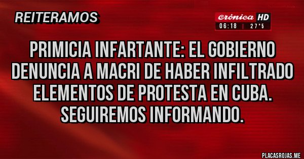 Placas Rojas - PRIMICIA INFARTANTE: EL GOBIERNO DENUNCIA A MACRI DE HABER INFILTRADO ELEMENTOS DE PROTESTA EN CUBA.
sEGUIREMOS INFORMANDO.