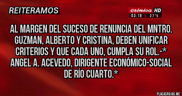 Placas Rojas - AL MARGEN DEL SUCESO DE RENUNCIA DEL MNTRO. GUZMAN, ALBERTO Y CRISTINA, DEBEN UNIFICAR CRITERIOS Y QUE CADA UNO, CUMPLA SU ROL.-* Angel A. Acevedo, dirigente Económico-Social de Río Cuarto.*