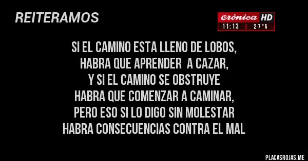 Placas Rojas - SI EL CAMINO ESTA LLENO DE LOBOS,
 HABRA QUE APRENDER  A CAZAR,
Y SI EL CAMINO SE OBSTRUYE
HABRA QUE COMENZAR A CAMINAR,
PERO ESO SI LO DIGO SIN MOLESTAR
HABRA CONSECUENCIAS CONTRA EL MAL