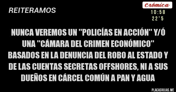 Placas Rojas - NUNCA VEREMOS UN ''POLICÍAS EN ACCIÓN'' Y/Ó UNA ''CÁMARA DEL CRIMEN ECONÓMICO'' BASADOS EN LA DENUNCIA DEL ROBO AL ESTADO Y DE LAS CUENTAS SECRETAS OFFSHORES, NI A SUS DUEÑOS EN CÁRCEL COMÚN A PAN Y AGUA