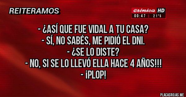 Placas Rojas - - ¿Así que fue Vidal a tu casa? 
- Sí, no sabés, me pidió el DNI.
- ¿Se lo diste?
- No, si se lo llevó ella hace 4 años!!!
- ¡Plop!