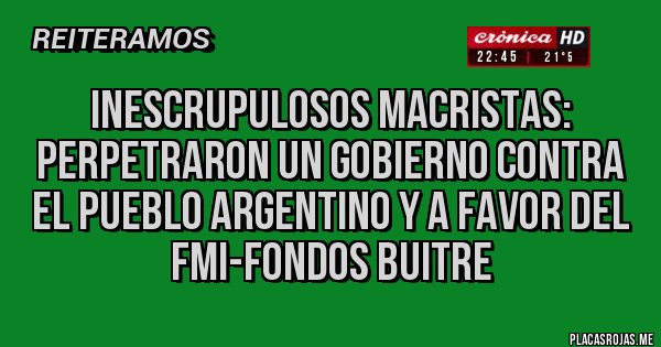 Placas Rojas - Inescrupulosos macristas: perpetraron un gobierno contra el pueblo argentino y a favor del FMI-FONDOS BUITRE  
