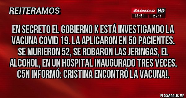 Placas Rojas - EN SECRETO EL GOBIERNO K ESTÁ INVESTIGANDO LA VACUNA COVID 19. LA APLICARON EN 50 PACIENTES. SE MURIERON 52, SE ROBARON LAS JERINGAS, EL ALCOHOL, EN UN HOSPITAL INAUGURADO TRES VECES. C5N INFORMÓ: CRISTINA ENCONTRÓ LA VACUNA!. Placas Rojas - EN SECRETO EL GOBIERNO K ESTÁ INVESTIGANDO LA VACUNA COVID 19. LA APLICARON EN 50 PACIENTES. SE MURIERON 52, SE ROBARON LAS JERINGAS, EL ALCOHOL, EN UN HOSPITAL INAUGURADO TRES VECES. C5N INFORMÓ: CRISTINA ENCONTRÓ LA VACUNA!.