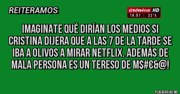 Placas Rojas - Imaginate qué dirían los medios si Cristina dijera que a las 7 de la tarde se iba a Olivos a mirar Netflix. Además de mala persona es un tereso de M$#€&@! Placas Rojas - Imaginate qué dirían los medios si Cristina dijera que a las 7 de la tarde se iba a Olivos a mirar Netflix. Además de mala persona es un tereso de M$#€&@!