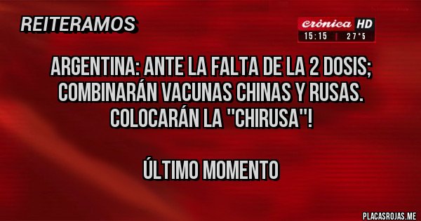 Placas Rojas - ARGENTINA: ANTE LA FALTA DE LA 2 DOSIS; COMBINARÁN VACUNAS CHINAS Y RUSAS. COLOCARÁN LA ''CHIRUSA''!
ÚLTIMO MOMENTO Placas Rojas - ARGENTINA: ANTE LA FALTA DE LA 2 DOSIS; COMBINARÁN VACUNAS CHINAS Y RUSAS. COLOCARÁN LA ''CHIRUSA''!
ÚLTIMO MOMENTO