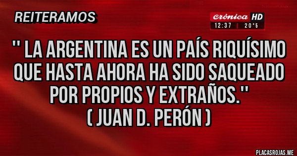 Placas Rojas - '' La Argentina es un país riquísimo que hasta ahora ha sido saqueado por propios y extraños.''
( JUAN D. PERÓN ) Placas Rojas - '' La Argentina es un país riquísimo que hasta ahora ha sido saqueado por propios y extraños.''
( JUAN D. PERÓN )
