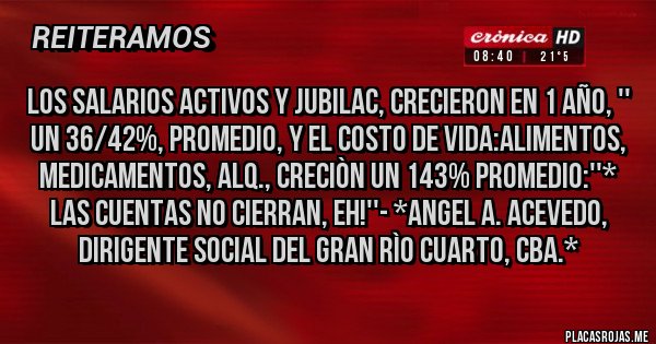 Placas Rojas - LOS SALARIOS ACTIVOS Y JUBILAC, CRECIERON EN 1 AÑO, '' UN 36/42%, PROMEDIO, Y EL COSTO DE VIDA:ALIMENTOS, MEDICAMENTOS, ALQ., CRECIÒN UN 143% PROMEDIO:''* LAS CUENTAS NO CIERRAN, EH!''- *ANGEL A. ACEVEDO, DIRIGENTE SOCIAL DEL GRAN RÌO CUARTO, CBA.*