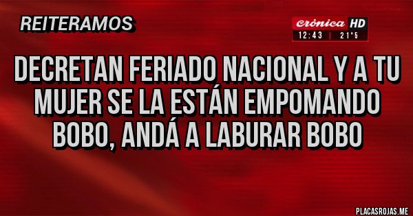 Placas Rojas - DECRETAN FERIADO NACIONAL Y A TU MUJER SE LA ESTÁN EMPOMANDO BOBO, ANDÁ A LABURAR BOBO Placas Rojas - DECRETAN FERIADO NACIONAL Y A TU MUJER SE LA ESTÁN EMPOMANDO BOBO, ANDÁ A LABURAR BOBO