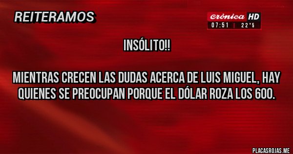 Placas Rojas -                                 INSÓLITO!!

Mientras crecen las dudas acerca de Luis Miguel, hay quienes se preocupan porque el dólar roza los 600. 
