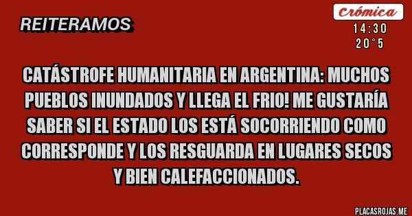 Placas Rojas - Catástrofe humanitaria en Argentina: muchos pueblos inundados y llega el frio! Me gustaría saber si el Estado los está socorriendo como corresponde y los resguarda en lugares secos y bien calefaccionados.