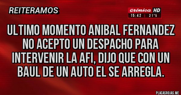 Placas Rojas - ULTIMO MOMENTO ANIBAL FERNANDEZ NO ACEPTO UN DESPACHO PARA INTERVENIR LA AFI, DIJO QUE CON UN BAUL DE UN AUTO EL SE ARREGLA. Placas Rojas - ULTIMO MOMENTO ANIBAL FERNANDEZ NO ACEPTO UN DESPACHO PARA INTERVENIR LA AFI, DIJO QUE CON UN BAUL DE UN AUTO EL SE ARREGLA.