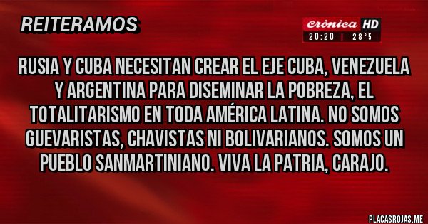 Placas Rojas - RUSIA Y CUBA NECESITAN CREAR EL EJE CUBA, VENEZUELA Y ARGENTINA PARA DISEMINAR LA POBREZA, EL TOTALITARISMO EN TODA AMÉRICA LATINA. NO SOMOS GUEVARISTAS, CHAVISTAS NI BOLIVARIANOS. SOMOS UN PUEBLO SANMARTINIANO. VIVA LA PATRIA, CARAJO.