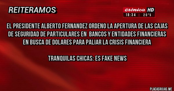 Placas Rojas - EL PRESIDENTE ALBERTO FERNANDEZ ORDENO LA APERTURA DE LAS CAJAS DE SEGURIDAD DE PARTICULARES EN  BANCOS Y ENTIDADES FINANCIERAS EN BUSCA DE DOLARES PARA PALIAR LA CRISIS FINANCIERA

TRANQUILAS CHICAS: ES FAKE NEWS
