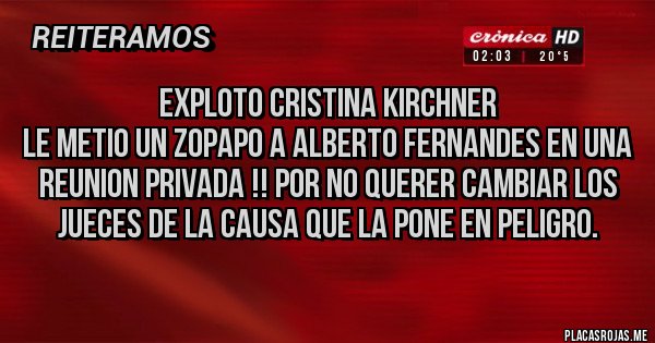 Placas Rojas - EXPLOTO CRISTINA KIRCHNER
LE METIO UN ZOPAPO A ALBERTO FERNANDES EN UNA REUNION PRIVADA !! POR NO QUERER CAMBIAR LOS JUECES DE LA CAUSA QUE LA PONE EN PELIGRO. Placas Rojas - EXPLOTO CRISTINA KIRCHNER
LE METIO UN ZOPAPO A ALBERTO FERNANDES EN UNA REUNION PRIVADA !! POR NO QUERER CAMBIAR LOS JUECES DE LA CAUSA QUE LA PONE EN PELIGRO.