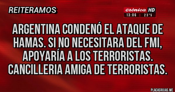Placas Rojas - Argentina condenó el ataque de hamas. Si no necesitara del fmi, apoyaría a los terroristas. Cancilleria amiga de terroristas. Placas Rojas - Argentina condenó el ataque de hamas. Si no necesitara del fmi, apoyaría a los terroristas. Cancilleria amiga de terroristas.