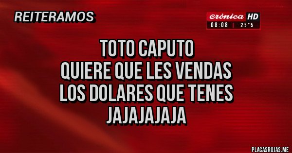 Placas Rojas - TOTO CAPUTO 
QUIERE QUE LES VENDAS
LOS DOLARES QUE TENES
Jajajajaja