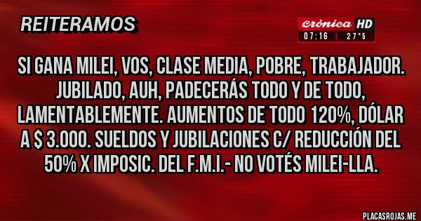 Placas Rojas - si gana Milei, vos, Clase Media, Pobre, Trabajador. Jubilado, AUH, PADECERÁS TODO Y DE TODO, LAMENTABLEMENTE. AUMENTOS DE TODO 120%, DÓLAR A $ 3.000. SUELDOS Y JUBILACIONES C/ REDUCCIÓN DEL 50% X Imposic. del F.M.I.- NO VOTÉS MILEI-LLA.