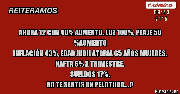 Placas Rojas - AHORA 12 CON 40% AUMENTO. LUZ 100%, PEAJE 50 %AUMENTO
INFLACIÓN 43%, EDAD JUBILATORIA 65 AÑOS MUJERES.
NAFTA 6% X TRIMESTRE.
SUELDOS 17%.
NO TE SENTÍS UN PELOTUDO...?