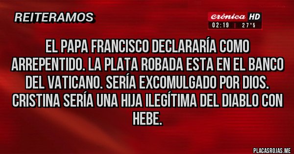 Placas Rojas - EL PAPA FRANCISCO DECLARARÍA COMO ARREPENTIDO. LA PLATA ROBADA ESTA EN EL BANCO DEL VATICANO. SERÍA EXCOMULGADO POR DIOS. CRISTINA SERÍA UNA HIJA ILEGÍTIMA DEL DIABLO CON HEBE.
