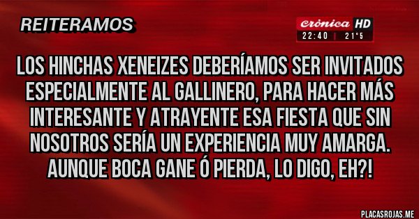 Placas Rojas - Los hinchas XENEIZES deberíamos ser invitados especialmente al gallinero, para hacer más interesante y atrayente esa fiesta que sin nosotros sería un experiencia muy amarga. Aunque BOCA gane ó pierda, lo digo, eh?!