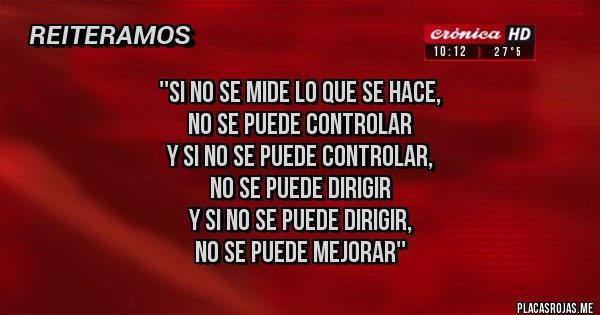 Placas Rojas - ''Si no se mide lo que se hace,
no se puede controlar
y si no se puede controlar,
no se puede dirigir
y si no se puede dirigir,
NO SE PUEDE MEJORAR''