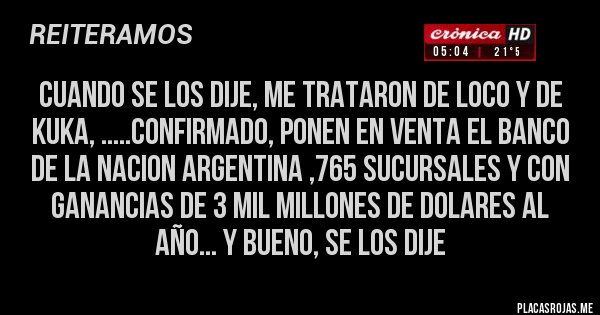 Placas Rojas - cuando se los dije, me trataron de loco y de kuka, .....confirmado, ponen en venta el banco  de la nacion argentina ,765 sucursales y con ganancias de 3 mil millones de dolares al año... y bueno, se los dije