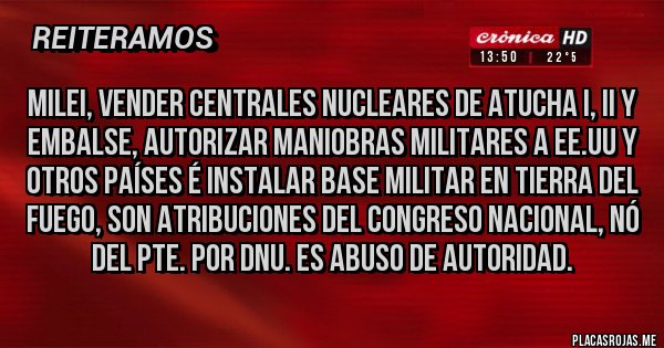 Placas Rojas - MILEI, VENDER CENTRALES NUCLEARES DE ATUCHA I, II Y EMBALSE, AUTORIZAR MANIOBRAS MILITARES A EE.UU Y OTROS PAÍSES É INSTALAR BASE MILITAR EN TIERRA DEL FUEGO, SON ATRIBUCIONES DEL CONGRESO NACIONAL, NÓ DEL PTE. POR DNU. ES ABUSO DE AUTORIDAD.