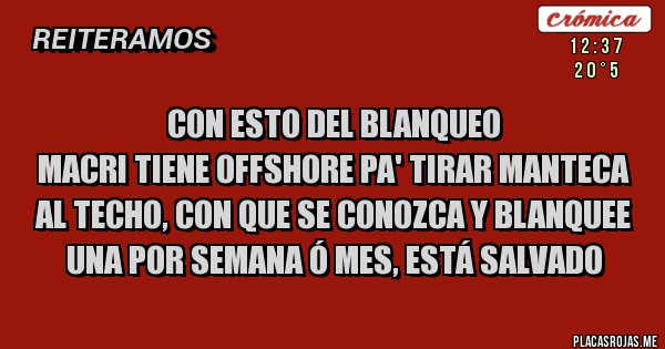 Placas Rojas - CON ESTO DEL BLANQUEO 
MACRI TIENE OFFSHORE PA' TIRAR MANTECA AL TECHO, CON QUE SE CONOZCA Y BLANQUEE UNA POR SEMANA Ó MES, ESTÁ SALVADO