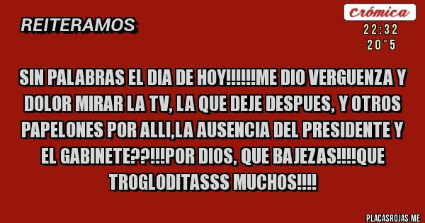 Placas Rojas - SIN PALABRAS EL DIA DE HOY!!!!!!ME DIO VERGUENZA Y DOLOR MIRAR LA TV, LA QUE DEJE DESPUES, Y OTROS PAPELONES POR ALLI,LA AUSENCIA DEL PRESIDENTE Y EL GABINETE??!!!POR DIOS, QUE BAJEZAS!!!!QUE TROGLODITASSS MUCHOS!!!!