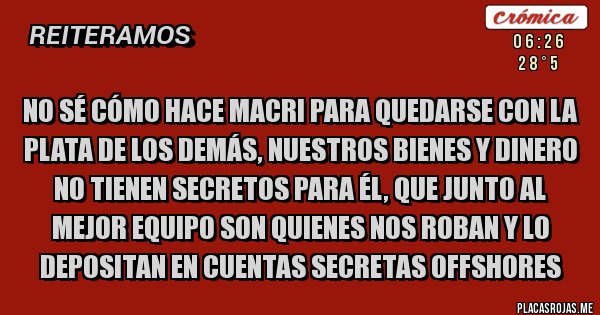 Placas Rojas - NO SÉ CÓMO HACE MACRI PARA QUEDARSE CON LA PLATA DE LOS DEMÁS, NUESTROS BIENES Y DINERO NO TIENEN SECRETOS PARA ÉL, QUE JUNTO AL MEJOR EQUIPO SON QUIENES NOS ROBAN Y LO DEPOSITAN EN CUENTAS SECRETAS OFFSHORES