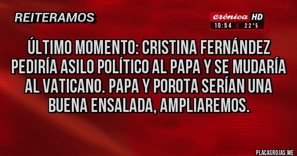 Placas Rojas - ÚLTIMO MOMENTO: CRISTINA FERNÁNDEZ PEDIRÍA ASILO POLÍTICO AL PAPA Y SE MUDARÍA AL VATICANO. PAPA Y POROTA SERÍAN UNA BUENA ENSALADA, AMPLIAREMOS.
