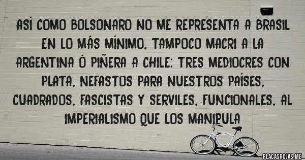 Placas Rojas - Así como Bolsonaro no me representa a Brasil en lo más mínimo, tampoco Macri a la Argentina ó Piñera a Chile: tres mediocres con plata, nefastos para nuestros países, cuadrados, fascistas y serviles, funcionales, al imperialismo que los manipula 
