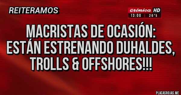 Placas Rojas - MACRISTAS DE OCASIÓN: 
ESTÁN ESTRENANDO DUHALDES, TROLLS & OFFSHORES!!!
