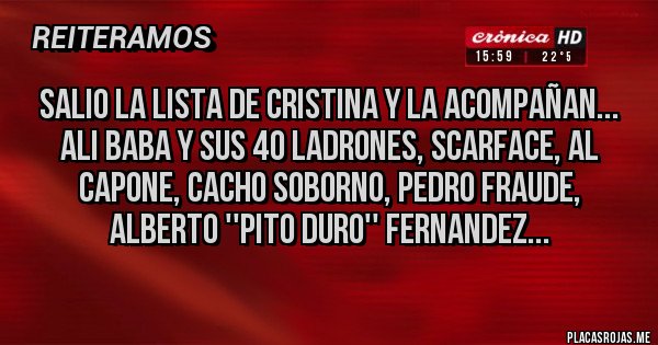 Placas Rojas - SALIO LA LISTA DE CRISTINA Y LA ACOMPAÑAN...
ALI BABA Y SUS 40 LADRONES, SCARFACE, AL CAPONE, CACHO SOBORNO, PEDRO FRAUDE, ALBERTO ''PITO DURO'' FERNANDEZ...