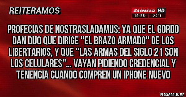 Placas Rojas - Profecias de nostrasladamus: ya que el gordo dan dijo que dirige ''el brazo armado'' de los libertarios, y que ''las armas del siglo 21 son los celulares''... Vayan pidiendo credencial y tenencia cuando compren un Iphone nuevo  