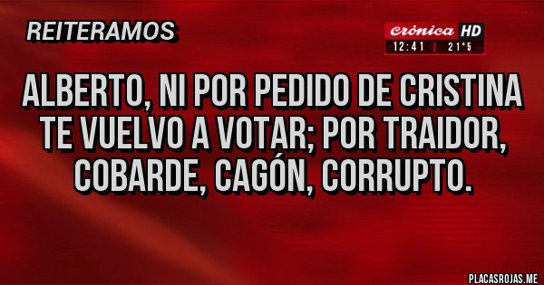 Placas Rojas - ALBERTO, ni por pedido de Cristina te vuelvo a votar; por traidor, cobarde, cagón, CORRUPTO. Placas Rojas - ALBERTO, ni por pedido de Cristina te vuelvo a votar; por traidor, cobarde, cagón, CORRUPTO.