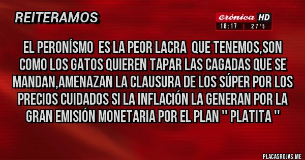 Placas Rojas - EL PERONÍSMO  ES LA PEOR LACRA  QUE TENEMOS,SON COMO LOS GATOS QUIEREN TAPAR LAS CAGADAS QUE SE MANDAN,AMENAZAN LA CLAUSURA DE LOS SÚPER POR LOS PRECIOS CUIDADOS SI LA INFLACIÓN LA GENERAN POR LA GRAN EMISIÓN MONETARIA POR EL PLAN '' PLATITA '' 
