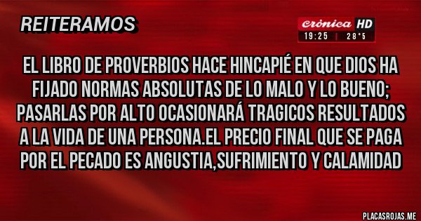 Placas Rojas - El libro de Proverbios hace hincapié en que Dios ha fijado normas absolutas de lo malo y lo bueno; pasarlas por alto ocasionará tragicos resultados a la vida de una persona.El precio final que se paga por el pecado es ANGUSTIA,SUFRIMIENTO Y CALAMIDAD
