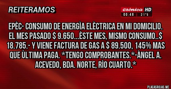 Placas Rojas - EPÈC- CONSUMO DE ENERGÌA ELÈCTRICA EN MI DOMICILIO. EL MES PASADO $ 9.650...ÈSTE MES, MISMO CONSUMO..$ 18.785.- y Viene Factura de GAS a $ 89.500, 145% MAS QUE ÙLTIMA PAGA. *Tengo Comprobantes.*-Àngel A. Acevedo, Bda. Norte, Rìo Cuarto.*