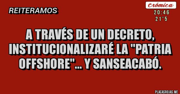 Placas Rojas - A TRAVÉS DE UN DECRETO, INSTITUCIONALIZARÉ LA ''PATRIA OFFSHORE''... Y SANSEACABÓ.
