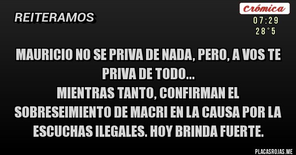 Placas Rojas - MAURICIO NO SE PRIVA DE NADA, PERO, A VOS TE PRIVA DE TODO...
Mientras tanto, confirman el sobreseimiento de Macri en la causa por la escuchas ilegales. Hoy brinda fuerte.