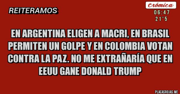 Placas Rojas - En Argentina eligen a Macri, en Brasil permiten un golpe y en Colombia votan contra la paz. No me extrañaría que en EEUU gane Donald Trump Placas Rojas - En Argentina eligen a Macri, en Brasil permiten un golpe y en Colombia votan contra la paz. No me extrañaría que en EEUU gane Donald Trump