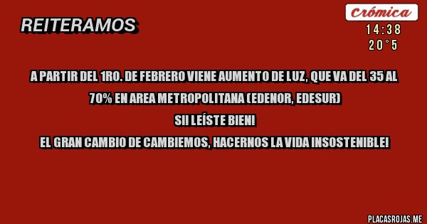 Placas Rojas - A PARTIR DEL 1RO. DE FEBRERO VIENE AUMENTO DE LUZ, QUE VA DEL 35 AL 70% EN AREA METROPOLITANA (EDENOR, EDESUR)
SI! LEÍSTE BIEN!
EL GRAN CAMBIO DE CAMBIEMOS, HACERNOS LA VIDA INSOSTENIBLE!


