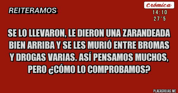 Placas Rojas - SE LO LLEVARON, LE DIERON UNA ZARANDEADA BIEN ARRIBA Y SE LES MURIÓ ENTRE BROMAS Y DROGAS VARIAS. ASÍ PENSAMOS MUCHOS, PERO ¿CÓMO LO COMPROBAMOS?