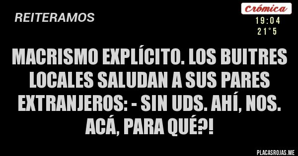 Placas Rojas - MACRISMO EXPLÍCITO. LOS BUITRES LOCALES SALUDAN A SUS PARES EXTRANJEROS: - SIN UDS. AHÍ, NOS. ACÁ, PARA QUÉ?!